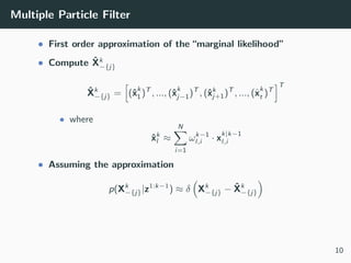Multiple Particle Filter
• First order approximation of the “marginal likelihood”
• Compute ˆXk
−{j}
ˆXk
−{j} = (ˆx
k
1)T
, ..., (ˆx
k
j−1)T
, (ˆxk
j+1)T
, ..., (ˆx
k
t )T
T
• where
ˆxk
l ≈
N
i=1
ωk−1
l,i · x
k|k−1
l,i
• Assuming the approximation
p(Xk
−{j}|z1:k−1
) ≈ δ Xk
−{j} − ˆXk
−{j}
10
 
