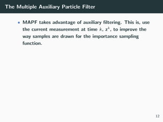 The Multiple Auxiliary Particle Filter
• MAPF takes advantage of auxiliary ﬁltering. This is, use
the current measurement at time k, zk, to improve the
way samples are drawn for the importance sampling
function.
12
 