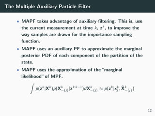 The Multiple Auxiliary Particle Filter
• MAPF takes advantage of auxiliary ﬁltering. This is, use
the current measurement at time k, zk, to improve the
way samples are drawn for the importance sampling
function.
• MAPF uses an auxiliary PF to approximate the marginal
posterior PDF of each component of the partition of the
state.
• MAPF uses the approximation of the “marginal
likelihood” of MPF.
ˆ
p(zk
|Xk
)p(Xk
−{j}|z1:k−1
)dXk
−{j} ≈ p(zk
|xk
j , ˆXk
−{j})
12
 