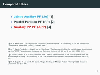 Compared ﬁlters
• Jointly Auxiliary PF (JA) [1]
• Parallel Partition PF (PP) [2]
• Auxiliary PP PF (APP) [3]
[1] M. R. Morelande, “Tracking multiple targets with a sensor network,” in Proceedings of the 9th International
Conference on Information Fusion (FUSION), 2006.
[2] ´A. F. Garc´ıa-Fern´andez, J. Grajal, and M. Morelande, “Two-layer particle ﬁlter for multiple target detection and
tracking,” IEEE Transactions on Aerospace and Electronic Systems, vol. 49, no. 3, pp. 1569–1588, 2013.
[3] L. ´Ubeda-Medina, ´A. F. Garc´ıa-Fernandez, and J. Grajal, “Generalizations of the auxiliary particle ﬁlter for
multiple target tracking,” in Proceedings of the 17th International Conference on Information Fusion (FUSION),
2014.
[4] M. F. Bugallo, T. Lu, and P. M. Djuri´c, “Target Tracking by Multiple Particle Filtering,” IEEE Aerospace
Conference, pp. 1–7, 2007.
17
 