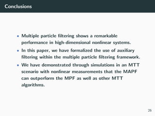 Conclusions
• Multiple particle ﬁltering shows a remarkable
performance in high-dimensional nonlinear systems.
• In this paper, we have formalized the use of auxiliary
ﬁltering within the multiple particle ﬁltering framework.
• We have demonstrated through simulations in an MTT
scenario with nonlinear measurements that the MAPF
can outperform the MPF as well as other MTT
algorithms.
26
 