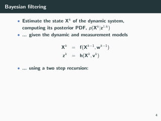 Bayesian ﬁltering
• Estimate the state Xk of the dynamic system,
computing its posterior PDF, p(Xk|z1:k)
• ... given the dynamic and measurement models
Xk
= f(Xk−1
, wk−1
)
zk
= h(Xk
, vk
)
• ... using a two step recursion:
4
 