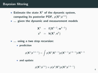 Bayesian ﬁltering
• Estimate the state Xk of the dynamic system,
computing its posterior PDF, p(Xk|z1:k)
• ... given the dynamic and measurement models
Xk
= f(Xk−1
, wk−1
)
zk
= h(Xk
, vk
)
• ... using a two step recursion:
• prediction
p(Xk
|z1:k−1
) =
ˆ
p(Xk
|Xk−1
)p(Xk−1
|z1:k−1
)dXk−1
• and update
p(Xk
|z1:k
) ∝ p(zk
|Xk
)p(Xk
|z1:k−1
)
4
 