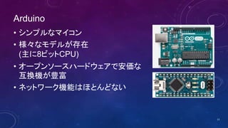 Arduino
• シンプルなマイコン
• 様々なモデルが存在
(主に8ビットCPU)
• オープンソースハードウェアで安価な
互換機が豊富
• ネットワーク機能はほとんどない
13
 