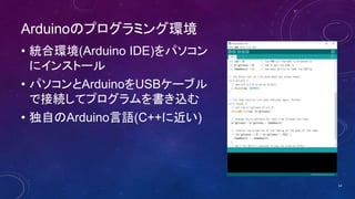 Arduinoのプログラミング環境
• 統合環境(Arduino IDE)をパソコン
にインストール
• パソコンとArduinoをUSBケーブル
で接続してプログラムを書き込む
• 独自のArduino言語(C++に近い)
14
 