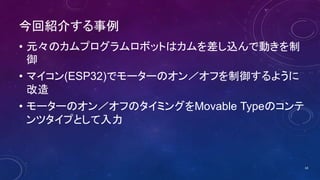 今回紹介する事例
• 元々のカムプログラムロボットはカムを差し込んで動きを制
御
• マイコン(ESP32)でモーターのオン／オフを制御するように
改造
• モーターのオン／オフのタイミングをMovable Typeのコンテ
ンツタイプとして入力
18
 