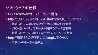 ソフトウェアの仕様
• ESP32はWebサーバーとして動作
• http://ESP32のIPアドレス/start?id=○○にアクセス
• 指定したIDのコンテンツデータをData APIで取得
• JSONをパースしてモーター制御のデータを取得
• 取得したデータに沿ってロボットのモーターを制御
• http://ESP32のIPアドレス/stopにアクセス
• ロボットのモーターを停止
21
 