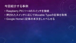 今回紹介する事例
• Raspberry PIに1～4のスイッチを接続
• 押されたスイッチに応じてMovable Typeの記事を取得
• Google Homeに記事の本文をしゃべらせる
26
 