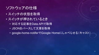 ソフトウェアの仕様
• スイッチの状態を取得
• スイッチが押されているとき
• 対応する記事をData APIで取得
• JSONをパースして文章を取得
• google-home-notiferでGoogle Homeにしゃべらせる（キャスト）
29
 