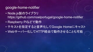 google-home-notifier
• Node.js製のライブラリ
https://github.com/noelportugal/google-home-notifier
• Raspberry Piなどで動作
• テキストを指定すると音声化してGoogle Homeにキャスト
• Webサーバー化してHTTP経由で動作させることも可能
30
 