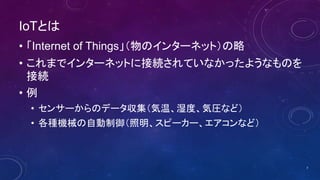 IoTとは
• 「Internet of Things」（物のインターネット）の略
• これまでインターネットに接続されていなかったようなものを
接続
• 例
• センサーからのデータ収集（気温、湿度、気圧など）
• 各種機械の自動制御（照明、スピーカー、エアコンなど）
7
 