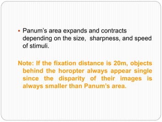 Panum’s area expands and contracts
depending on the size, sharpness, and speed
of stimuli.
Note: If the fixation distance is 20m, objects
behind the horopter always appear single
since the disparity of their images is
always smaller than Panum’s area.
 