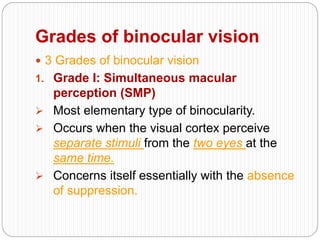 Grades of binocular vision
 3 Grades of binocular vision
1. Grade I: Simultaneous macular
perception (SMP)
 Most elementary type of binocularity.
 Occurs when the visual cortex perceive
separate stimuli from the two eyes at the
same time.
 Concerns itself essentially with the absence
of suppression.
 