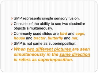 SMP represents simple sensory fusion.
Consists of the ability to see two dissimilar
objects simultaneously.
Commonly used slides are bird and cage,
house and tractor, butterfly and net.
SMP is not same as superimposition.
When two different pictures are seen
simultaneously in the same direction
is refers as superimposition.
 