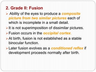 2. Grade II: Fusion
 Ability of the eyes to produce a composite
picture from two similar pictures each of
which is incomplete in a small detail.
It is not superimposition of dissimilar pictures.
Fusion occurs in the occipital cortex.
At birth, fusion is not established as a stable
binocular function.
Later fusion evolves as a conditioned reflex if
development proceeds normally after birth.
 