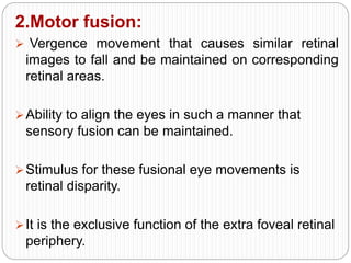 2.Motor fusion:
 Vergence movement that causes similar retinal
images to fall and be maintained on corresponding
retinal areas.
Ability to align the eyes in such a manner that
sensory fusion can be maintained.
Stimulus for these fusional eye movements is
retinal disparity.
It is the exclusive function of the extra foveal retinal
periphery.
 