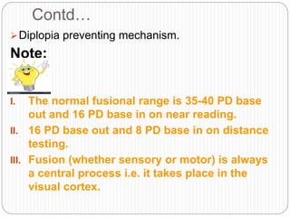 Contd…
Diplopia preventing mechanism.
Note:
I. The normal fusional range is 35-40 PD base
out and 16 PD base in on near reading.
II. 16 PD base out and 8 PD base in on distance
testing.
III. Fusion (whether sensory or motor) is always
a central process i.e. it takes place in the
visual cortex.
 