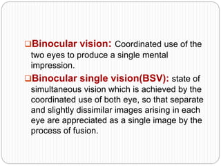 Binocular vision: Coordinated use of the
two eyes to produce a single mental
impression.
Binocular single vision(BSV): state of
simultaneous vision which is achieved by the
coordinated use of both eye, so that separate
and slightly dissimilar images arising in each
eye are appreciated as a single image by the
process of fusion.
 