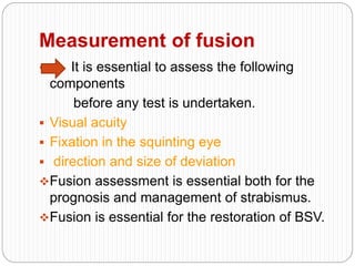 Measurement of fusion
 It is essential to assess the following
components
before any test is undertaken.
 Visual acuity
 Fixation in the squinting eye
 direction and size of deviation
Fusion assessment is essential both for the
prognosis and management of strabismus.
Fusion is essential for the restoration of BSV.
 
