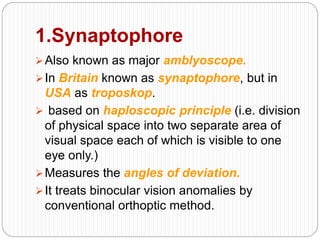 1.Synaptophore
Also known as major amblyoscope.
In Britain known as synaptophore, but in
USA as troposkop.
 based on haploscopic principle (i.e. division
of physical space into two separate area of
visual space each of which is visible to one
eye only.)
Measures the angles of deviation.
It treats binocular vision anomalies by
conventional orthoptic method.
 