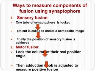 Ways to measure components of
fusion using synaptophore
1. Sensory fusion:
 One tube of synaptophore is locked
 patient is asked to create a composite image
 finally the position of sensory fusion is
achieved
2. Motor fusion:
 Lock the column at their real position
angle
 Then adduction knob is adjusted to
measure positive fusion
 