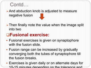 Contd…
And abduction knob is adjusted to measure
negative fusion
Then finally note the value when the image split
into two
Fusional exercise:
 Fusional exercises is given on synaptophore
with the fusion slide.
 Fusion range can be increased by gradually
converging both the tubes of synaptophore till
the fusion breaks.
 Exercises is given daily or on alternate days for
 