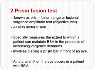 2.Prism fusion test
 known as prism fusion range or fusional
vergence amplitude test (objective test).
Assess motor fusion.
Specially measures the extent to which a
patient can maintain BSV in the presence of
increasing vergence demands.
Involves placing a prism bar in front of an eye.
A natural shift of the eye occurs in a patient
with BSV.
 