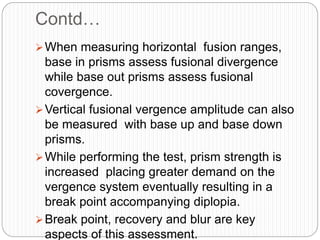 Contd…
When measuring horizontal fusion ranges,
base in prisms assess fusional divergence
while base out prisms assess fusional
covergence.
Vertical fusional vergence amplitude can also
be measured with base up and base down
prisms.
While performing the test, prism strength is
increased placing greater demand on the
vergence system eventually resulting in a
break point accompanying diplopia.
Break point, recovery and blur are key
aspects of this assessment.
 