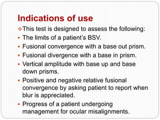 Indications of use
This test is designed to assess the following:
 The limits of a patient’s BSV.
 Fusional convergence with a base out prism.
 Fusional divergence with a base in prism.
 Vertical amplitude with base up and base
down prisms.
 Positive and negative relative fusional
convergence by asking patient to report when
blur is appreciated.
 Progress of a patient undergoing
management for ocular misalignments.
 