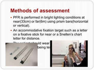 Methods of assessment
 PFR is performed in bright lighting conditions at
near(33cm) or far(6m) using prism bars(horizontal
or vertical).
 An accommodative fixation target such as a letter
on a fixative stick for near or a Snellen’s chart
letter for distance.
 The patient should wear their refractive correction
for the distance being tested.
 