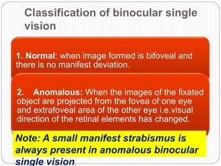 Classification of binocular single
vision
1. Normal: when image formed is bifoveal and
there is no manifest deviation.
2. Anomalous: When the images of the fixated
object are projected from the fovea of one eye
and extrafoveal area of the other eye i.e.visual
direction of the retinal elements has changed.
Note: A small manifest strabismus is
always present in anomalous binocular
single vision.
 