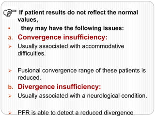  If patient results do not reflect the normal
values,
 they may have the following issues:
a. Convergence insufficiency:
 Usually associated with accommodative
difficulties.
 Fusional convergence range of these patients is
reduced.
b. Divergence insufficiency:
 Usually associated with a neurological condition.
 PFR is able to detect a reduced divergence
 