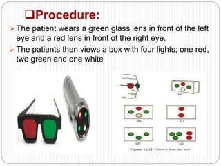 Procedure:
 The patient wears a green glass lens in front of the left
eye and a red lens in front of the right eye.
 The patients then views a box with four lights; one red,
two green and one white
 