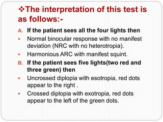 The interpretation of this test is
as follows:-
A. If the patient sees all the four lights then
 Normal binocular response with no manifest
deviation (NRC with no heterotropia).
 Harmonious ARC with manifest squint.
B. If the patient sees five lights(two red and
three green) then
 Uncrossed diplopia with esotropia, red dots
appear to the right .
 Crossed diplopia with exotropia, red dots
appear to the left of the green dots.
 