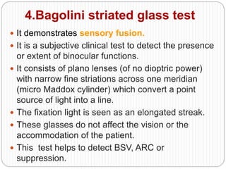 4.Bagolini striated glass test
 It demonstrates sensory fusion.
 It is a subjective clinical test to detect the presence
or extent of binocular functions.
 It consists of plano lenses (of no dioptric power)
with narrow fine striations across one meridian
(micro Maddox cylinder) which convert a point
source of light into a line.
 The fixation light is seen as an elongated streak.
 These glasses do not affect the vision or the
accommodation of the patient.
 This test helps to detect BSV, ARC or
suppression.
 
