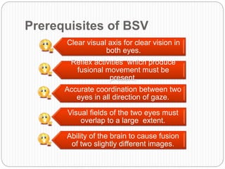 Prerequisites of BSV
Clear visual axis for clear vision in
both eyes.
Reflex activities which produce
fusional movement must be
present.
Accurate coordination between two
eyes in all direction of gaze.
Visual fields of the two eyes must
overlap to a large extent.
Ability of the brain to cause fusion
of two slightly different images.
 