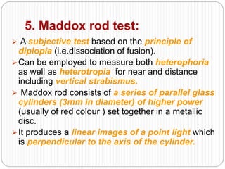 5. Maddox rod test:
 A subjective test based on the principle of
diplopia (i.e.dissociation of fusion).
Can be employed to measure both heterophoria
as well as heterotropia for near and distance
including vertical strabismus.
 Maddox rod consists of a series of parallel glass
cylinders (3mm in diameter) of higher power
(usually of red colour ) set together in a metallic
disc.
It produces a linear images of a point light which
is perpendicular to the axis of the cylinder.
 