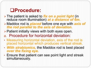 Procedure:
The patient is asked to fix on a point light (in
reduce room illumination) at a distance of 6m.
Maddox rod is placed before one eye with axis of
the rod parallel to the axis of deviation.
Patient initially views with both eyes open.
a. Procedure for horizontal deviation:
• Measuring horizontal deviation, axis of the rod is
placed horizontal which produces vertical streak.
• With strabismics, the Maddox rod is best placed
over the fixing eye.
• Ensure that patient can see point light and streak
simultaneously.
 