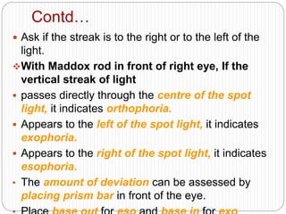 Contd…
 Ask if the streak is to the right or to the left of the
light.
With Maddox rod in front of right eye, If the
vertical streak of light
 passes directly through the centre of the spot
light, it indicates orthophoria.
 Appears to the left of the spot light, it indicates
exophoria.
 Appears to the right of the spot light, it indicates
esophoria.
• The amount of deviation can be assessed by
placing prism bar in front of the eye.
 