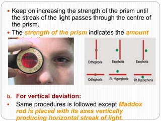  Keep on increasing the strength of the prism until
the streak of the light passes through the centre of
the prism.
 The strength of the prism indicates the amount
of deviation present.
b. For vertical deviation:
 Same procedures is followed except Maddox
rod is placed with its axes vertically
producing horizontal streak of light.
 