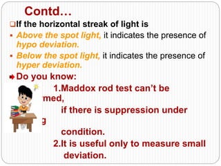 Contd…
If the horizontal streak of light is
 Above the spot light, it indicates the presence of
hypo deviation.
 Below the spot light, it indicates the presence of
hyper deviation.
Do you know:
1.Maddox rod test can’t be
performed,
if there is suppression under
testing
condition.
2.It is useful only to measure small
deviation.
 