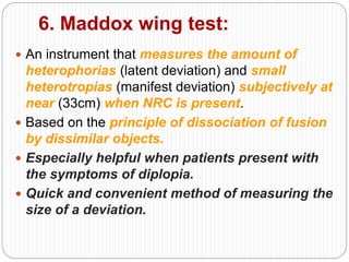 6. Maddox wing test:
 An instrument that measures the amount of
heterophorias (latent deviation) and small
heterotropias (manifest deviation) subjectively at
near (33cm) when NRC is present.
 Based on the principle of dissociation of fusion
by dissimilar objects.
 Especially helpful when patients present with
the symptoms of diplopia.
 Quick and convenient method of measuring the
size of a deviation.
 
