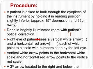 Procedure:
 A patient is asked to look through the eyepiece of
the instrument by holding it in reading position,
slightly inferior (approx. 15° depression and 33cm
away).
 Done in brightly illuminated room with patient’s
optical correction.
 Right eye of patient sees a vertical white arrow( )
and a horizontal red arrow( ),each of which
point to a scale with numbers seen by the left eye.
 Vertical white arrow points to the horizontal white
scale and horizontal red arrow points to the vertical
red scale.
 A 3rd arrow located to the right and below the
 