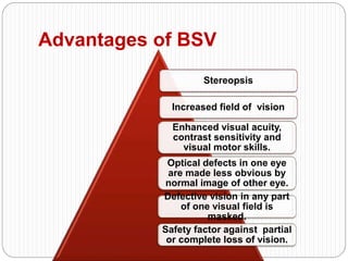 Advantages of BSV
Stereopsis
Increased field of vision
Enhanced visual acuity,
contrast sensitivity and
visual motor skills.
Optical defects in one eye
are made less obvious by
normal image of other eye.
Defective vision in any part
of one visual field is
masked.
Safety factor against partial
or complete loss of vision.
 