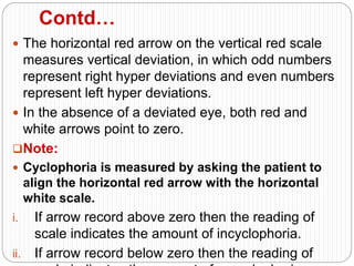 Contd…
 The horizontal red arrow on the vertical red scale
measures vertical deviation, in which odd numbers
represent right hyper deviations and even numbers
represent left hyper deviations.
 In the absence of a deviated eye, both red and
white arrows point to zero.
Note:
 Cyclophoria is measured by asking the patient to
align the horizontal red arrow with the horizontal
white scale.
i. If arrow record above zero then the reading of
scale indicates the amount of incyclophoria.
ii. If arrow record below zero then the reading of
 