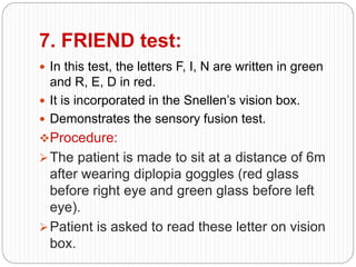 7. FRIEND test:
 In this test, the letters F, I, N are written in green
and R, E, D in red.
 It is incorporated in the Snellen’s vision box.
 Demonstrates the sensory fusion test.
Procedure:
The patient is made to sit at a distance of 6m
after wearing diplopia goggles (red glass
before right eye and green glass before left
eye).
Patient is asked to read these letter on vision
box.
 