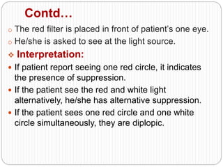 Contd…
o The red filter is placed in front of patient’s one eye.
o He/she is asked to see at the light source.
 Interpretation:
 If patient report seeing one red circle, it indicates
the presence of suppression.
 If the patient see the red and white light
alternatively, he/she has alternative suppression.
 If the patient sees one red circle and one white
circle simultaneously, they are diplopic.
 