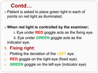 Contd…
Patient is asked to place green light in each of
points on red light as illuminated.
When red light is controlled by the examiner;
i. Eye under RED goggle acts as the fixing eye.
ii. Eye under GREEN goggle acts as the
indicator eye.
1. Fixing right:
o Plotting the deviation of the LEFT eye.
o RED goggle on the right eye (fixed eye).
o GREEN goggle on the left eye (indicator eye)
 