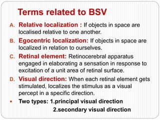 Terms related to BSV
A. Relative localization : If objects in space are
localised relative to one another.
B. Egocentric localization: If objects in space are
localized in relation to ourselves.
C. Retinal element: Retinocerebral apparatus
engaged in elaborating a sensation in response to
excitation of a unit area of retinal surface.
D. Visual direction: When each retinal element gets
stimulated, localizes the stimulus as a visual
percept in a specific direction.
 Two types: 1.principal visual direction
2.secondary visual direction
 