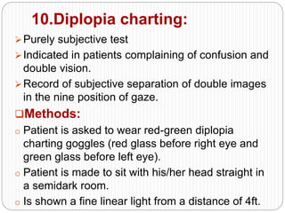 10.Diplopia charting:
Purely subjective test
Indicated in patients complaining of confusion and
double vision.
Record of subjective separation of double images
in the nine position of gaze.
Methods:
o Patient is asked to wear red-green diplopia
charting goggles (red glass before right eye and
green glass before left eye).
o Patient is made to sit with his/her head straight in
a semidark room.
o Is shown a fine linear light from a distance of 4ft.
 